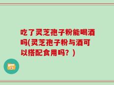 吃了灵芝孢子粉能喝酒吗(灵芝孢子粉与酒可以搭配食用吗？)