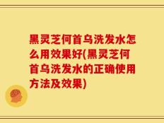 黑灵芝何首乌洗发水怎么用效果好(黑灵芝何首乌洗发水的正确使用方法及效果)