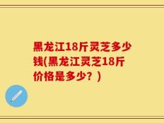 黑龙江18斤灵芝多少钱(黑龙江灵芝18斤价格是多少？)