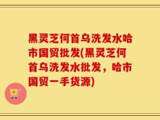 黑灵芝何首乌洗发水哈市国贸批发(黑灵芝何首乌洗发水批发，哈市国贸一手货源)