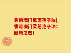 香港澳门灵芝孢子油(香港澳门灵芝孢子油：健康之选)