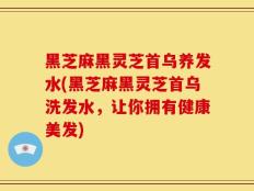 黑芝麻黑灵芝首乌养发水(黑芝麻黑灵芝首乌洗发水，让你拥有健康美发)