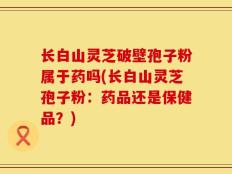 长白山灵芝破壁孢子粉属于药吗(长白山灵芝孢子粉：药品还是保健品？)