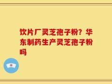 饮片厂灵芝孢子粉？华东制药生产灵芝孢子粉吗