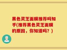 黑色灵芝面膜推荐吗知乎(推荐黑色灵芝面膜的原因，你知道吗？)