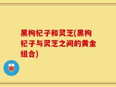 黑枸杞子和灵芝(黑枸杞子与灵芝之间的黄金组合)