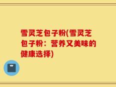 雪灵芝包子粉(雪灵芝包子粉：营养又美味的健康选择)