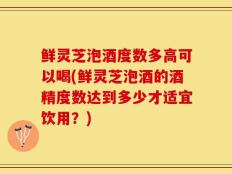 鲜灵芝泡酒度数多高可以喝(鲜灵芝泡酒的酒精度数达到多少才适宜饮用？)