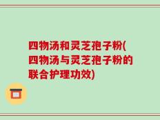 四物汤和灵芝孢子粉(四物汤与灵芝孢子粉的联合护理功效)