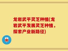 龙岩武平灵芝种植(龙岩武平发展灵芝种植，探索产业新路径)