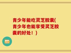 青少年能吃灵芝胶囊(青少年也能享受灵芝胶囊的好处！)