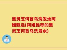 黑灵芝何首乌洗发水阿姐甄选(阿姐推荐的黑灵芝何首乌洗发水)