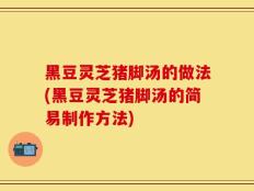 黑豆灵芝猪脚汤的做法(黑豆灵芝猪脚汤的简易制作方法)