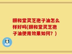 颐和堂灵芝孢子油怎么样好吗(颐和堂灵芝孢子油使用效果如何？)