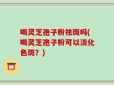 喝灵芝孢子粉祛斑吗(喝灵芝孢子粉可以淡化色斑？)