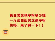 长白灵芝孢子粉多少钱一斤长白山灵芝孢子粉价格，来了解一下！)