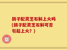 鸽子配灵芝石斛上火吗(鸽子配灵芝石斛可否引起上火？)
