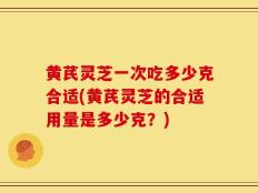 黄芪灵芝一次吃多少克合适(黄芪灵芝的合适用量是多少克？)