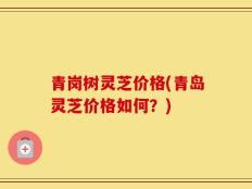 青岗树灵芝价格(青岛灵芝价格如何？)