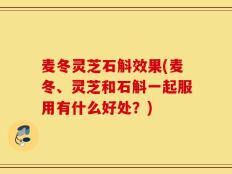 麦冬灵芝石斛效果(麦冬、灵芝和石斛一起服用有什么好处？)