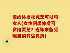 阴虚体虚吃灵芝可以吗女人(女性阴虚体虚可食用灵芝？近年来备受瞩目的养生良药)