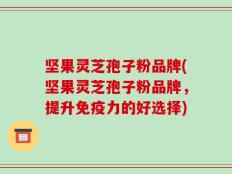坚果灵芝孢子粉品牌(坚果灵芝孢子粉品牌，提升免疫力的好选择)