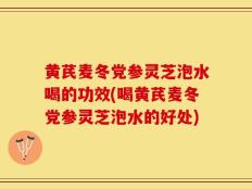 黄芪麦冬党参灵芝泡水喝的功效(喝黄芪麦冬党参灵芝泡水的好处)