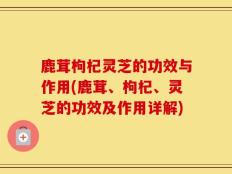 鹿茸枸杞灵芝的功效与作用(鹿茸、枸杞、灵芝的功效及作用详解)