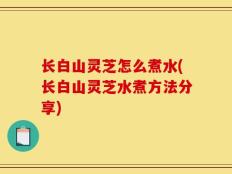 长白山灵芝怎么煮水(长白山灵芝水煮方法分享)