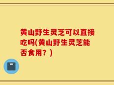 黄山野生灵芝可以直接吃吗(黄山野生灵芝能否食用？)
