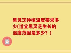 黑灵芝种植温度要求多少(适宜黑灵芝生长的温度范围是多少？)