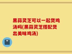 黑蒜灵芝可以一起煲鸡汤吗(黑蒜灵芝搭配煲出美味鸡汤)