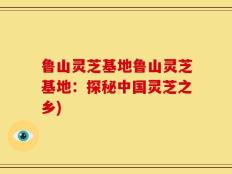 鲁山灵芝基地鲁山灵芝基地：探秘中国灵芝之乡)