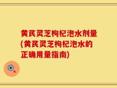 黄芪灵芝枸杞泡水剂量(黄芪灵芝枸杞泡水的正确用量指南)
