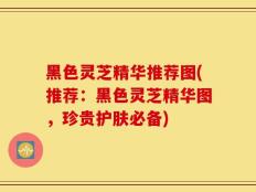 黑色灵芝精华推荐图(推荐：黑色灵芝精华图，珍贵护肤必备)