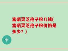 富硒灵芝孢子粉几钱(富硒灵芝孢子粉价格是多少？)