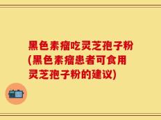 黑色素瘤吃灵芝孢子粉(黑色素瘤患者可食用灵芝孢子粉的建议)