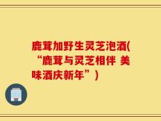 鹿茸加野生灵芝泡酒(“鹿茸与灵芝相伴 美味酒庆新年”)