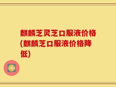 麒麟芝灵芝口服液价格(麒麟芝口服液价格降低)