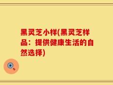黑灵芝小样(黑灵芝样品：提供健康生活的自然选择)