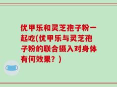 优甲乐和灵芝孢子粉一起吃(优甲乐与灵芝孢子粉的联合摄入对身体有何效果？)