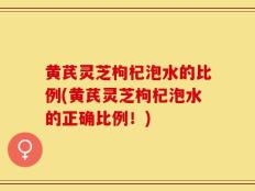 黄芪灵芝枸杞泡水的比例(黄芪灵芝枸杞泡水的正确比例！)
