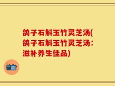 鸽子石斛玉竹灵芝汤(鸽子石斛玉竹灵芝汤：滋补养生佳品)