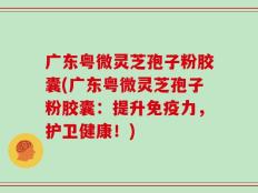 广东粤微灵芝孢子粉胶囊(广东粤微灵芝孢子粉胶囊：提升免疫力，护卫健康！)