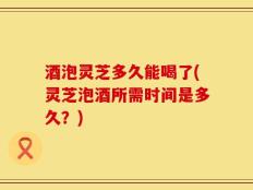酒泡灵芝多久能喝了(灵芝泡酒所需时间是多久？)