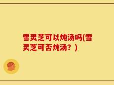 雪灵芝可以炖汤吗(雪灵芝可否炖汤？)