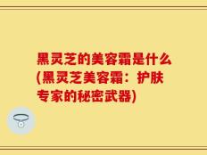 黑灵芝的美容霜是什么(黑灵芝美容霜：护肤专家的秘密武器)