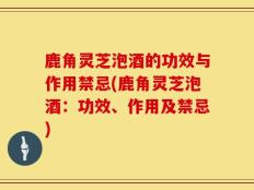 鹿角灵芝泡酒的功效与作用禁忌(鹿角灵芝泡酒：功效、作用及禁忌)