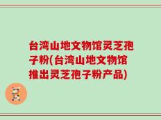 台湾山地文物馆灵芝孢子粉(台湾山地文物馆推出灵芝孢子粉产品)