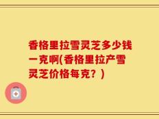 香格里拉雪灵芝多少钱一克啊(香格里拉产雪灵芝价格每克？)